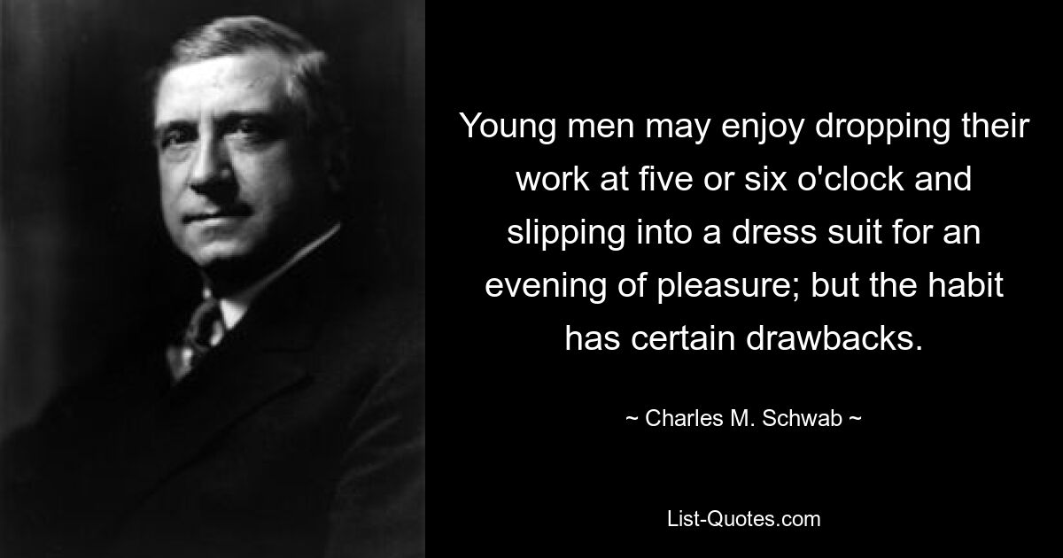 Young men may enjoy dropping their work at five or six o'clock and slipping into a dress suit for an evening of pleasure; but the habit has certain drawbacks. — © Charles M. Schwab