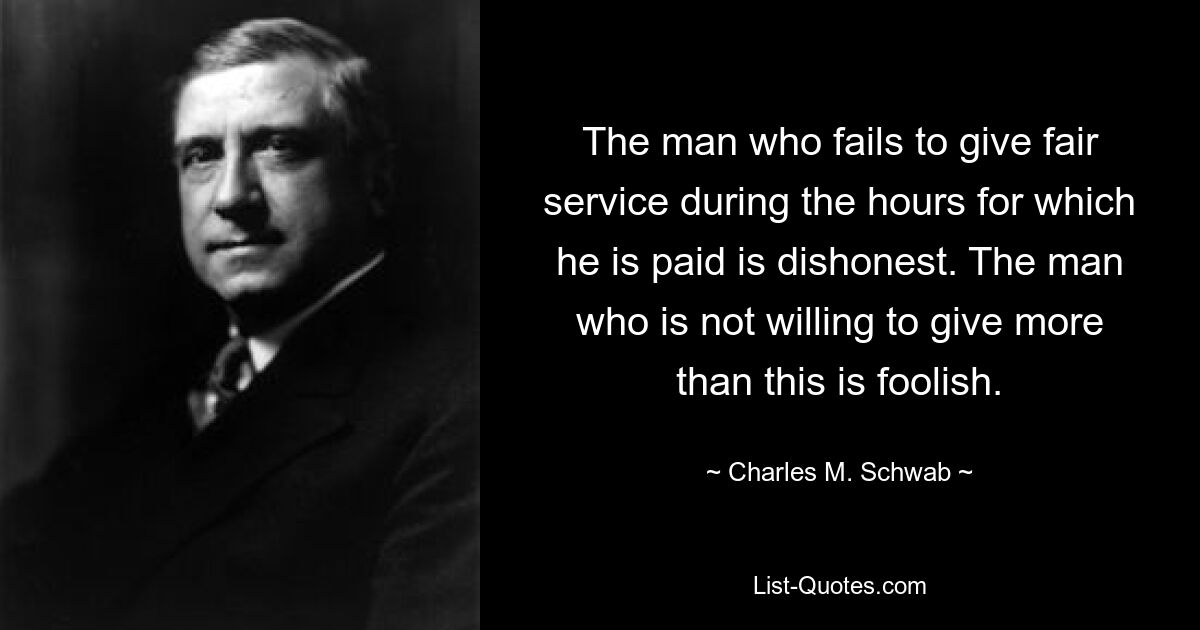 The man who fails to give fair service during the hours for which he is paid is dishonest. The man who is not willing to give more than this is foolish. — © Charles M. Schwab