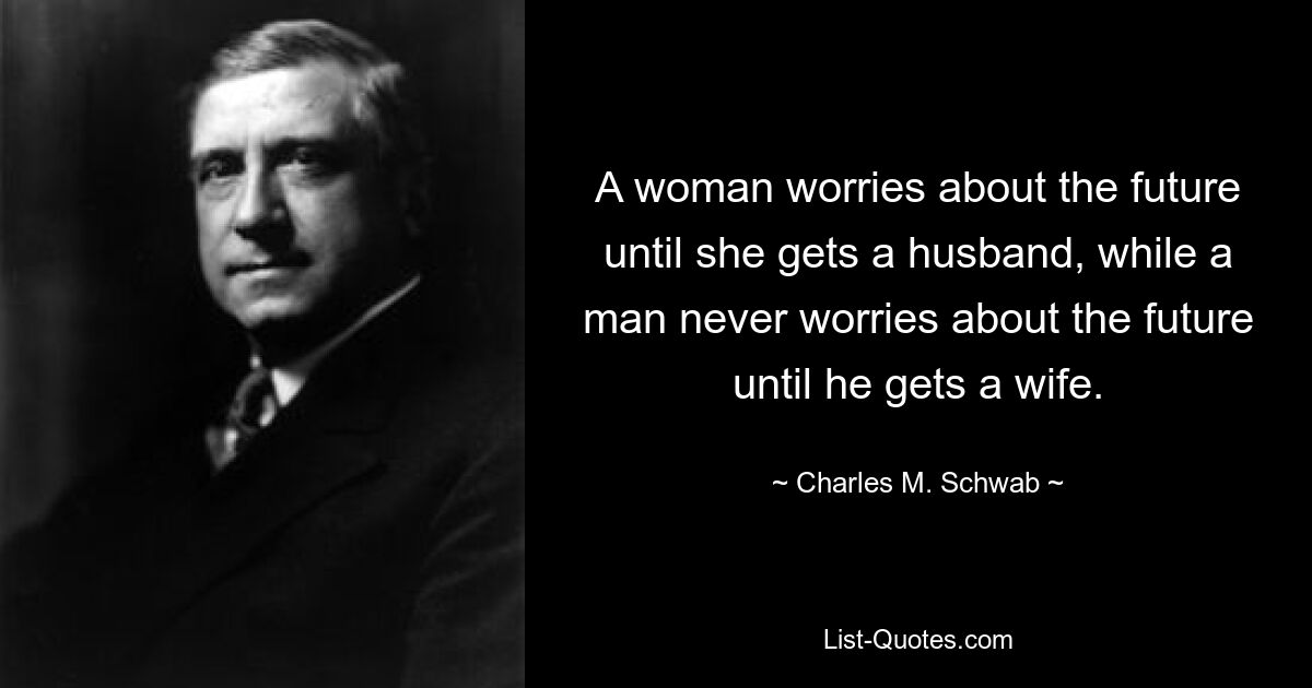 A woman worries about the future until she gets a husband, while a man never worries about the future until he gets a wife. — © Charles M. Schwab