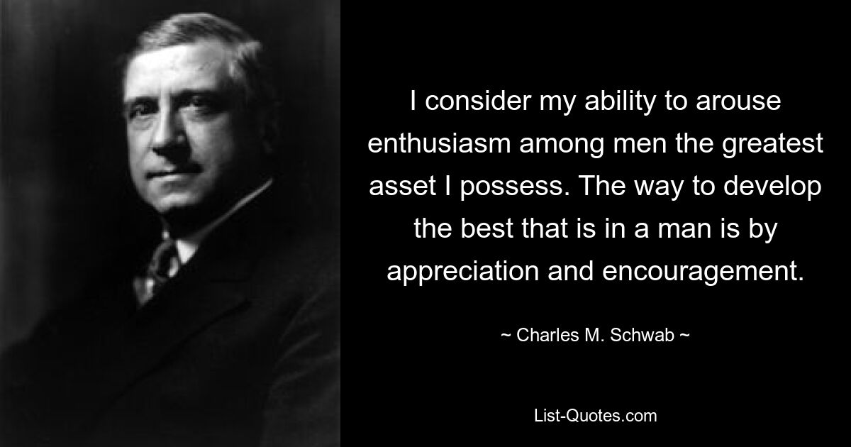 I consider my ability to arouse enthusiasm among men the greatest asset I possess. The way to develop the best that is in a man is by appreciation and encouragement. — © Charles M. Schwab