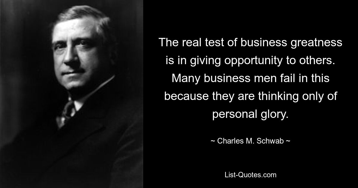 The real test of business greatness is in giving opportunity to others. Many business men fail in this because they are thinking only of personal glory. — © Charles M. Schwab