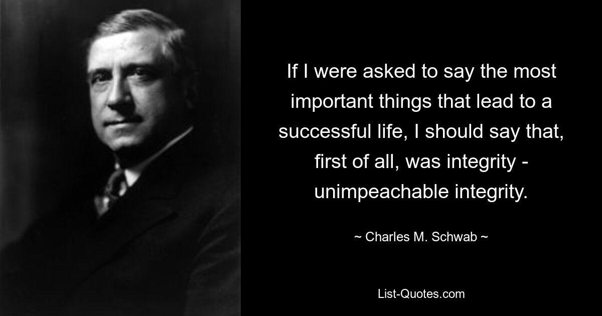 If I were asked to say the most important things that lead to a successful life, I should say that, first of all, was integrity - unimpeachable integrity. — © Charles M. Schwab