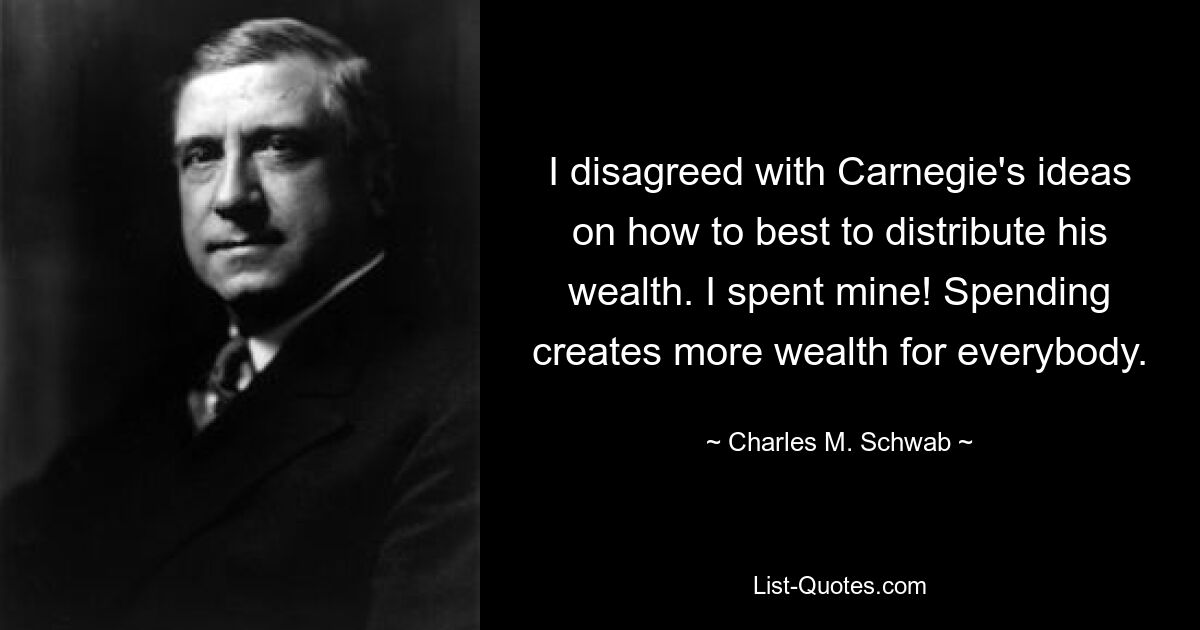 I disagreed with Carnegie's ideas on how to best to distribute his wealth. I spent mine! Spending creates more wealth for everybody. — © Charles M. Schwab