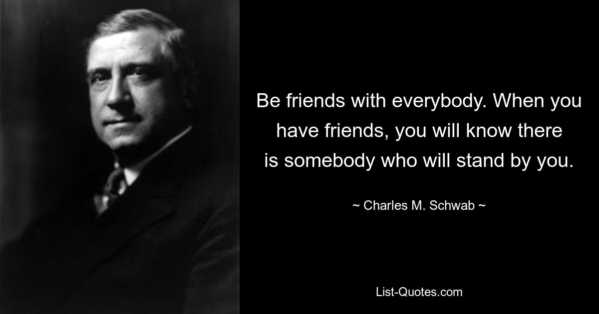 Be friends with everybody. When you have friends, you will know there is somebody who will stand by you. — © Charles M. Schwab