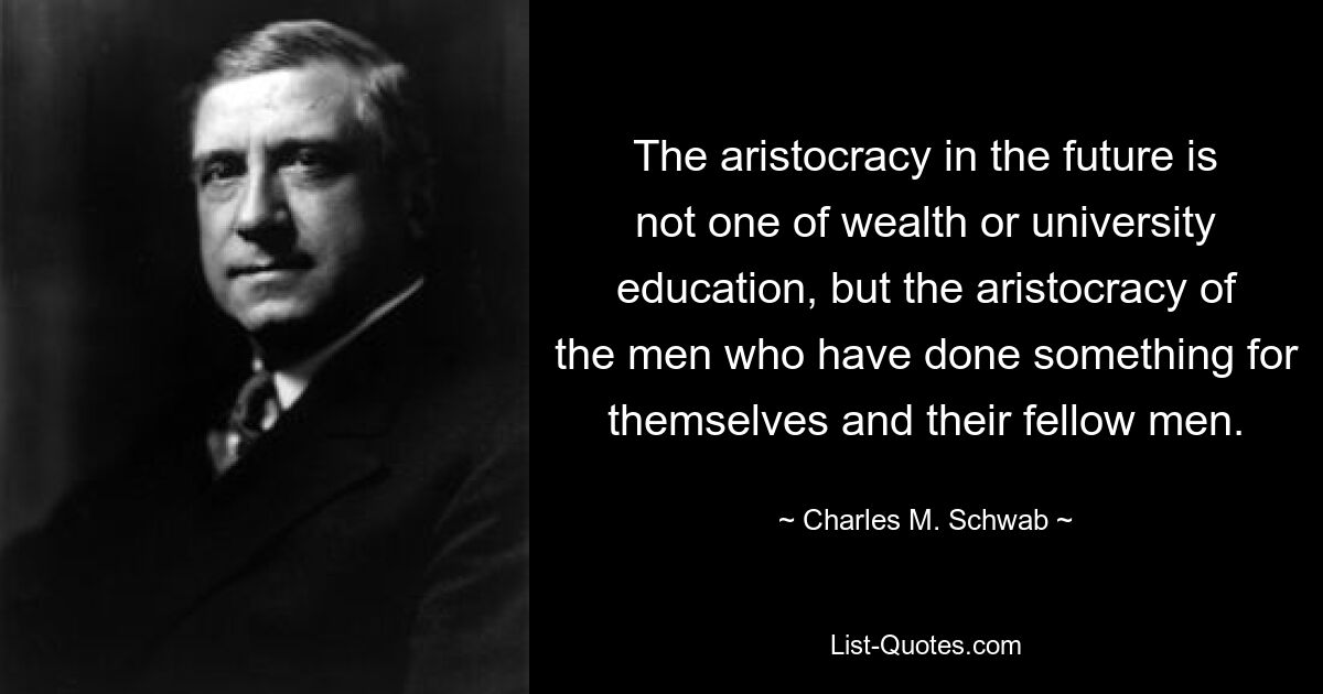 The aristocracy in the future is not one of wealth or university education, but the aristocracy of the men who have done something for themselves and their fellow men. — © Charles M. Schwab