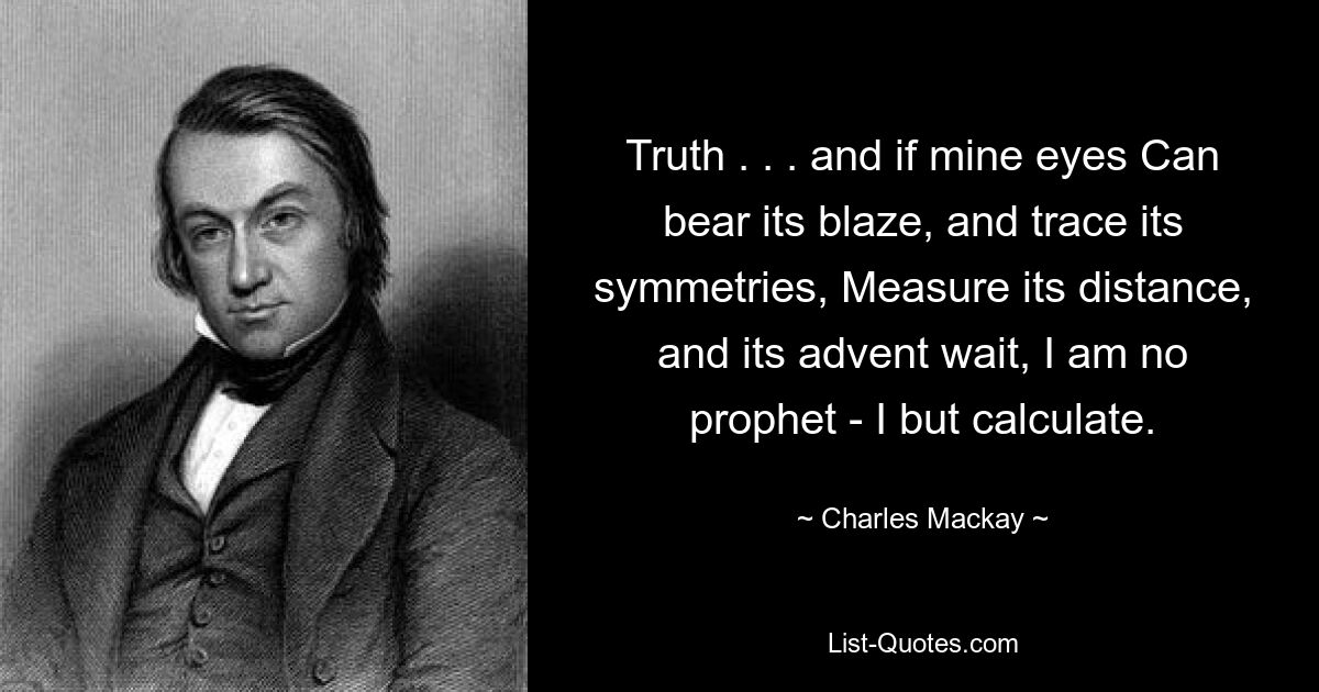 Truth . . . and if mine eyes Can bear its blaze, and trace its symmetries, Measure its distance, and its advent wait, I am no prophet - I but calculate. — © Charles Mackay