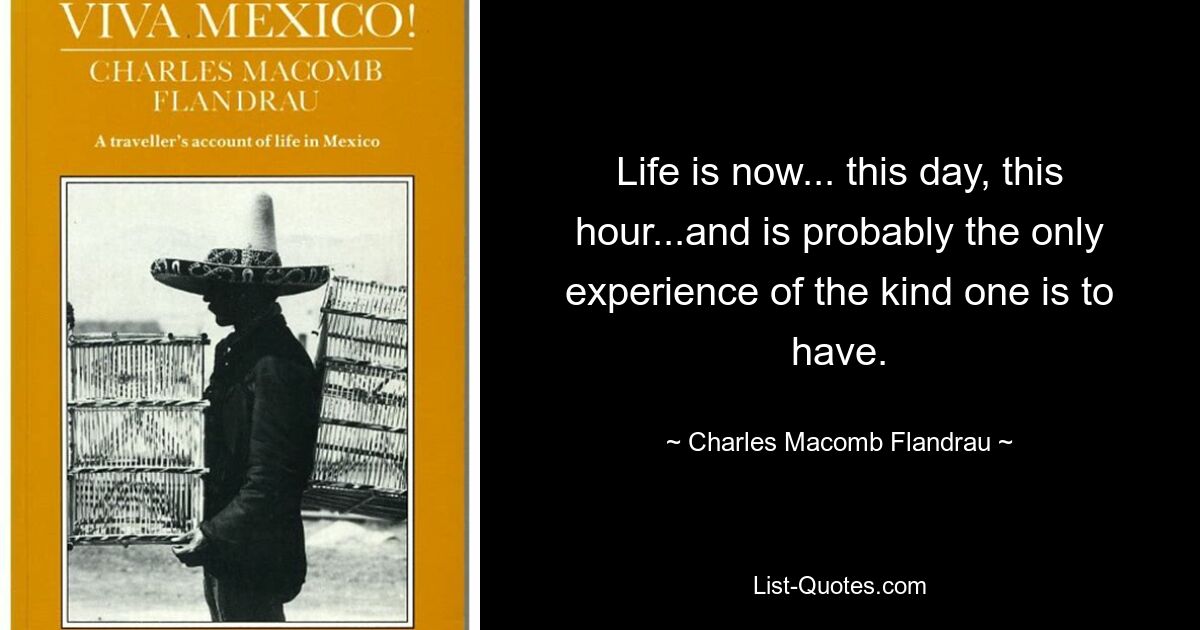 Life is now... this day, this hour...and is probably the only experience of the kind one is to have. — © Charles Macomb Flandrau