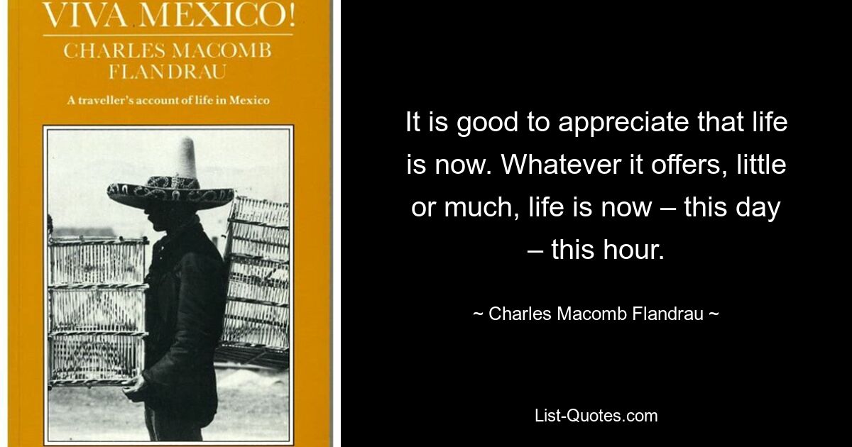 It is good to appreciate that life is now. Whatever it offers, little or much, life is now – this day – this hour. — © Charles Macomb Flandrau