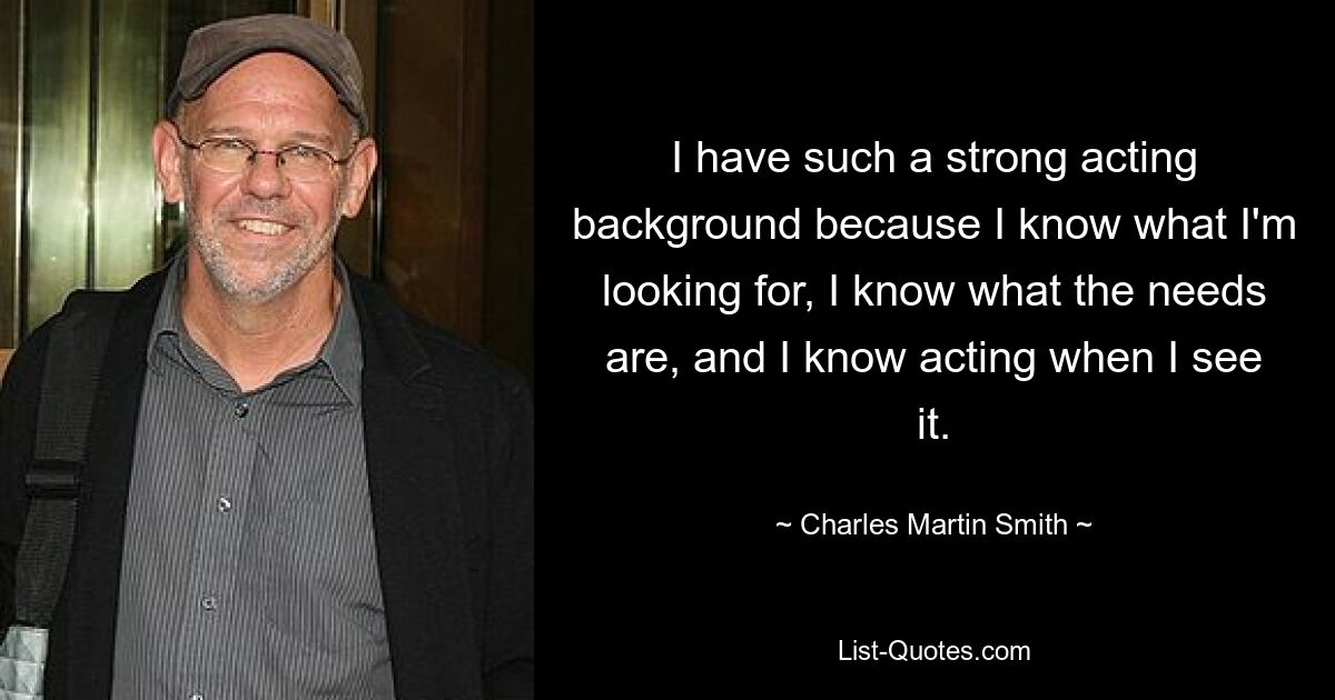 I have such a strong acting background because I know what I'm looking for, I know what the needs are, and I know acting when I see it. — © Charles Martin Smith