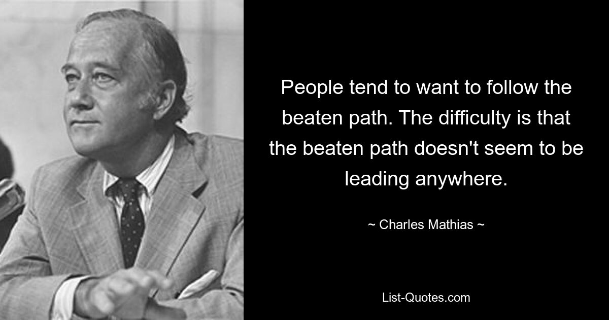 People tend to want to follow the beaten path. The difficulty is that the beaten path doesn't seem to be leading anywhere. — © Charles Mathias