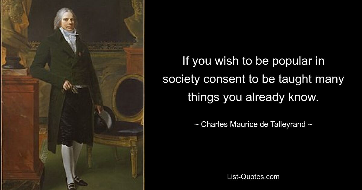 If you wish to be popular in society consent to be taught many things you already know. — © Charles Maurice de Talleyrand