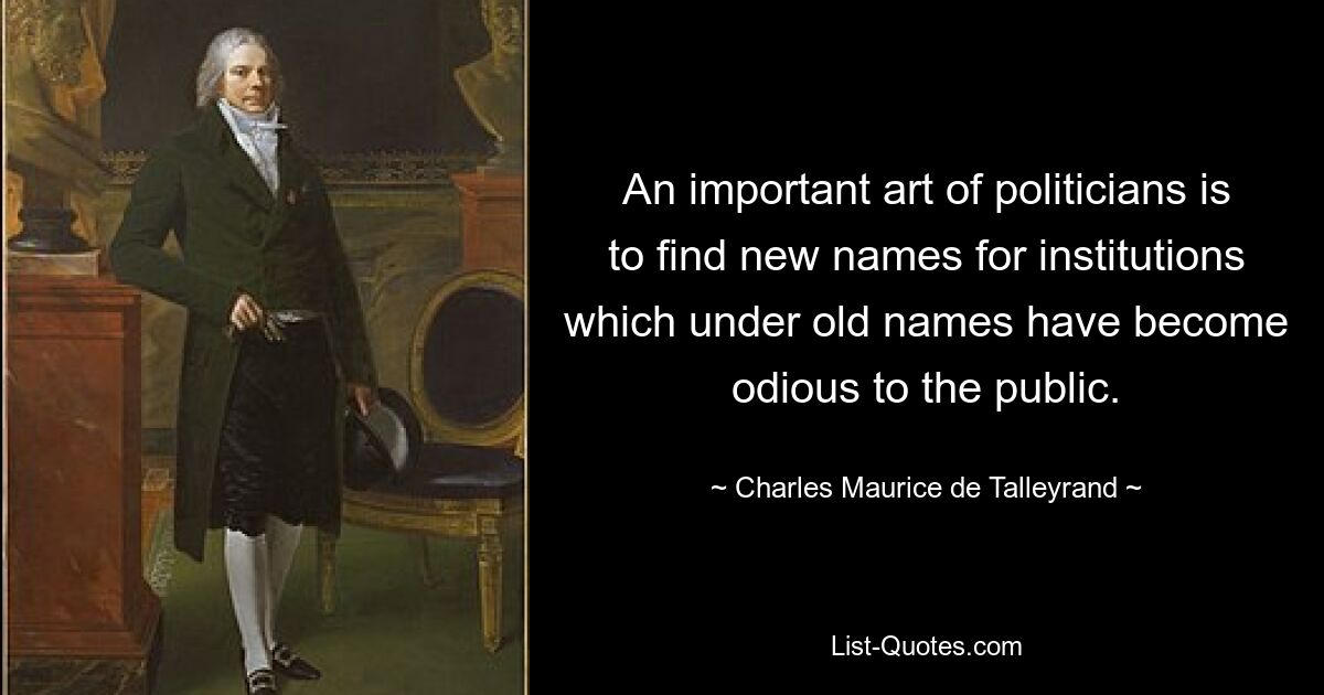 An important art of politicians is to find new names for institutions which under old names have become odious to the public. — © Charles Maurice de Talleyrand