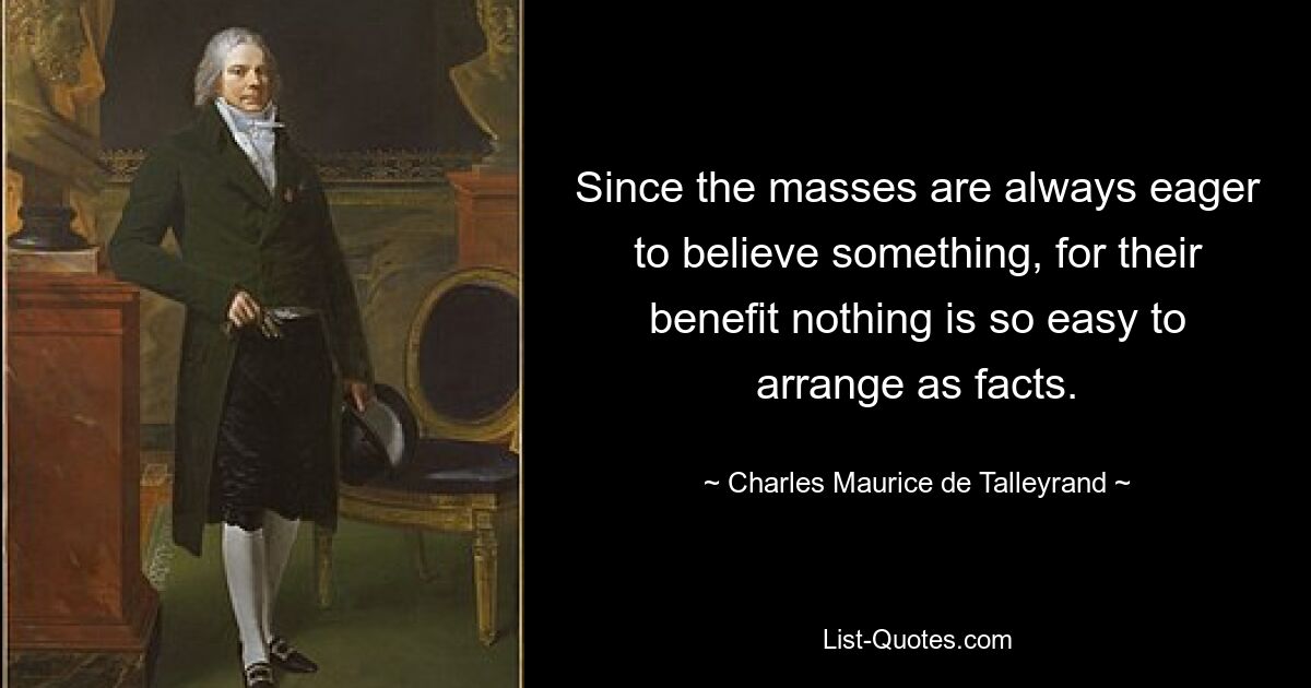 Since the masses are always eager to believe something, for their benefit nothing is so easy to arrange as facts. — © Charles Maurice de Talleyrand