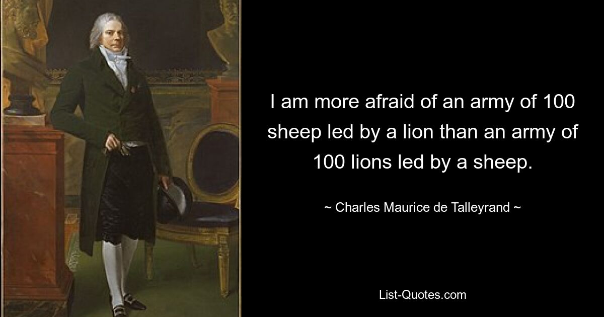 I am more afraid of an army of 100 sheep led by a lion than an army of 100 lions led by a sheep. — © Charles Maurice de Talleyrand