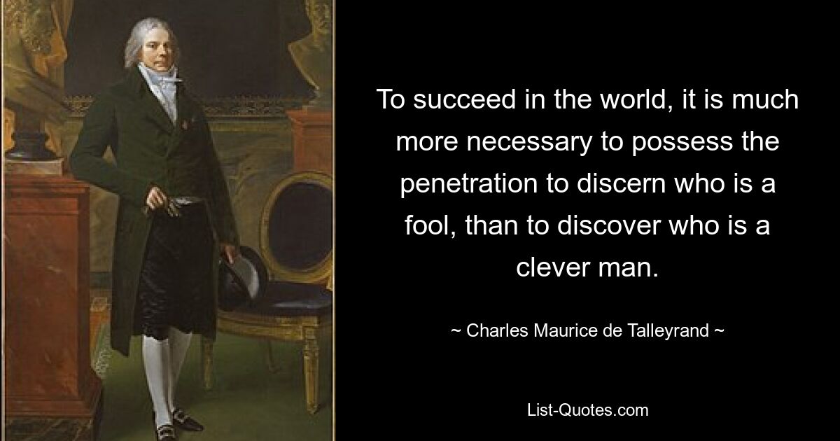 To succeed in the world, it is much more necessary to possess the penetration to discern who is a fool, than to discover who is a clever man. — © Charles Maurice de Talleyrand