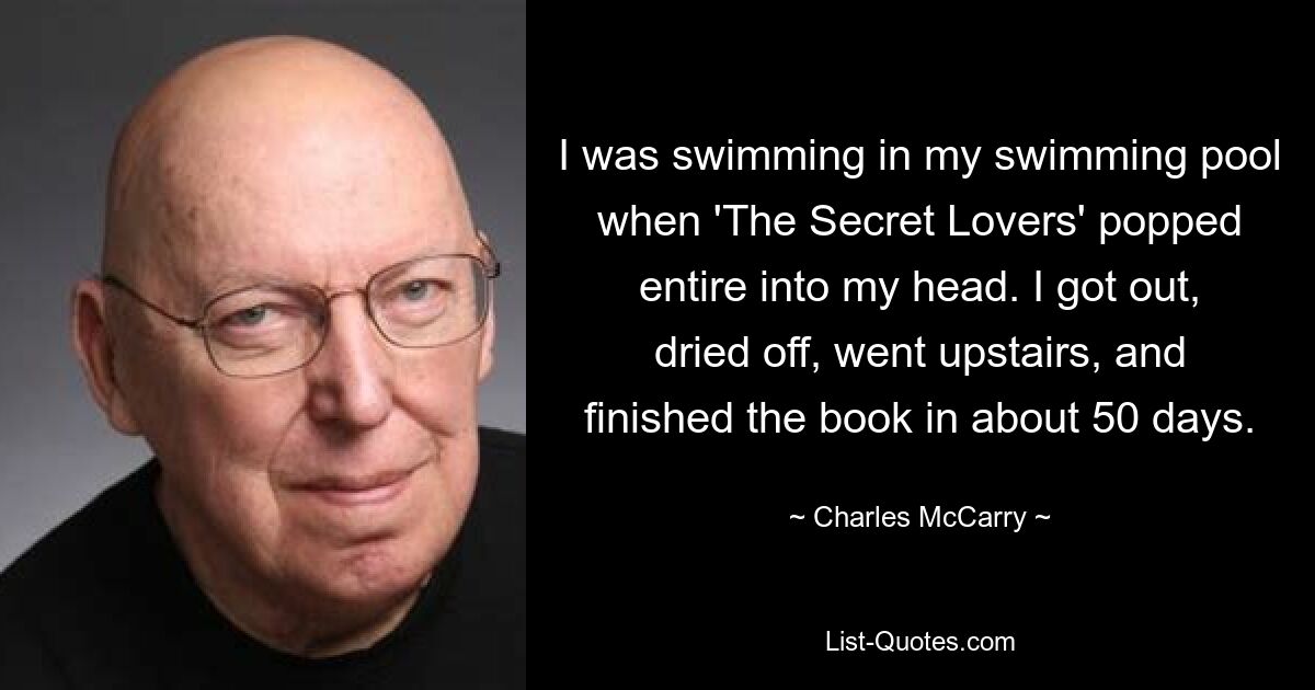 I was swimming in my swimming pool when 'The Secret Lovers' popped entire into my head. I got out, dried off, went upstairs, and finished the book in about 50 days. — © Charles McCarry