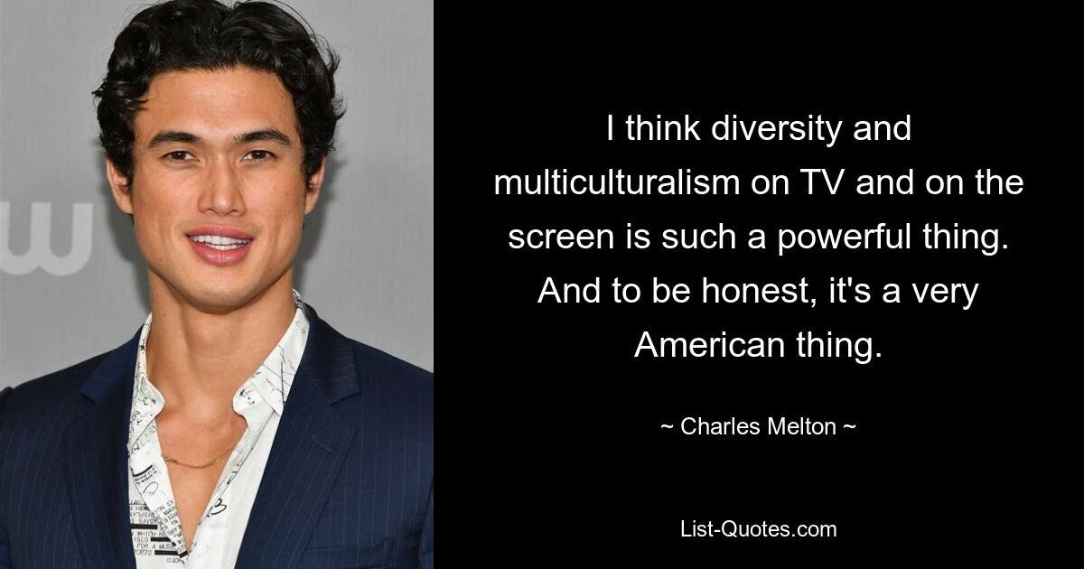 I think diversity and multiculturalism on TV and on the screen is such a powerful thing. And to be honest, it's a very American thing. — © Charles Melton