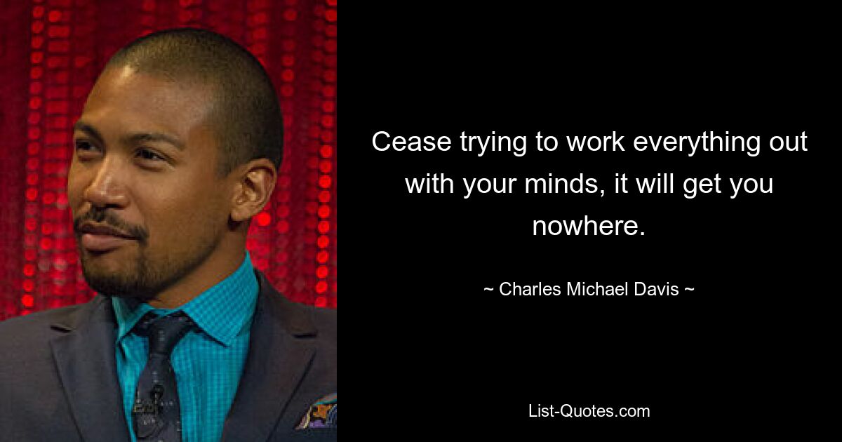 Cease trying to work everything out with your minds, it will get you nowhere. — © Charles Michael Davis