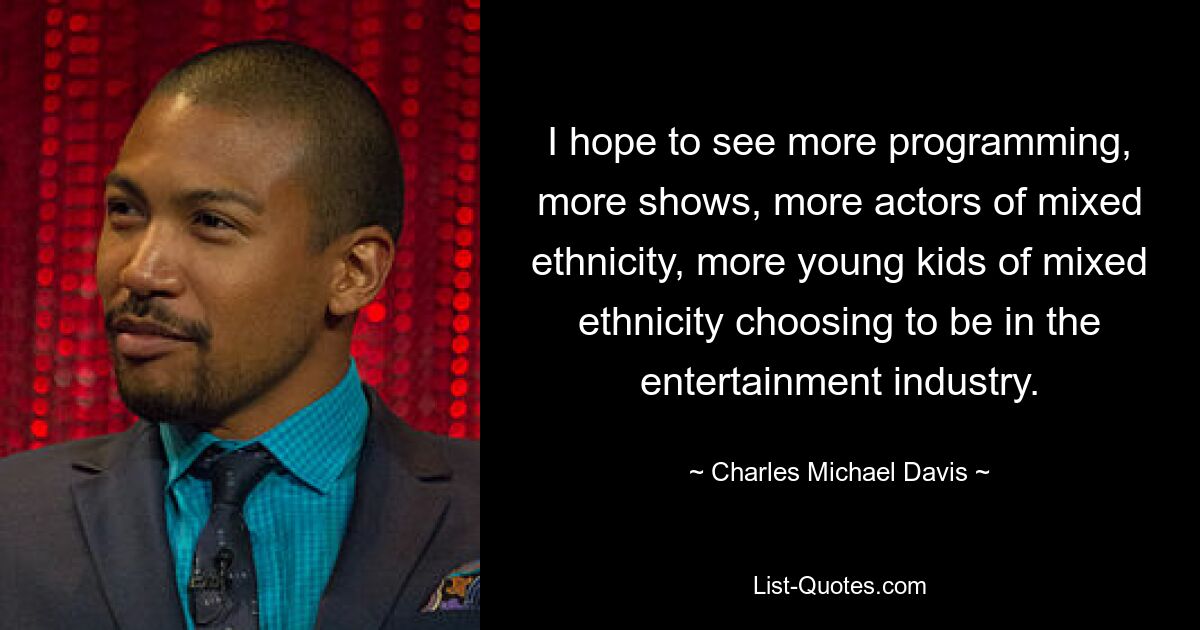 I hope to see more programming, more shows, more actors of mixed ethnicity, more young kids of mixed ethnicity choosing to be in the entertainment industry. — © Charles Michael Davis