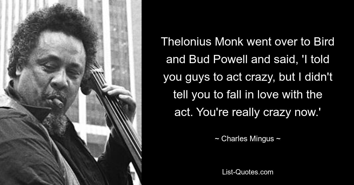 Thelonius Monk went over to Bird and Bud Powell and said, 'I told you guys to act crazy, but I didn't tell you to fall in love with the act. You're really crazy now.' — © Charles Mingus