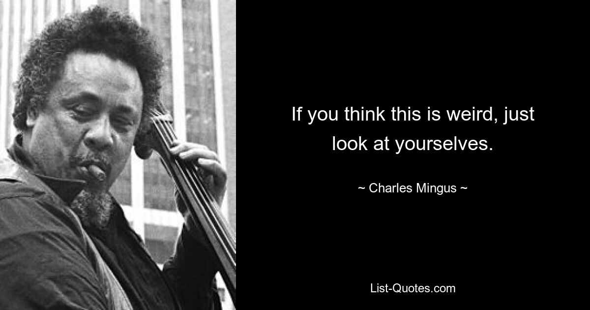 If you think this is weird, just look at yourselves. — © Charles Mingus