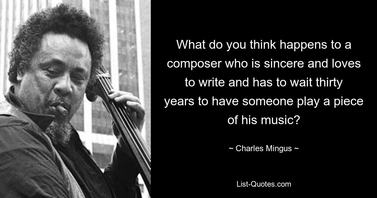 What do you think happens to a composer who is sincere and loves to write and has to wait thirty years to have someone play a piece of his music? — © Charles Mingus