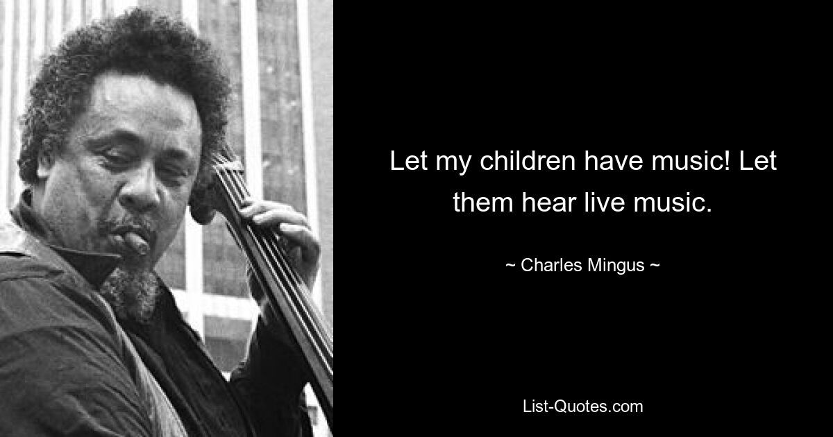 Let my children have music! Let them hear live music. — © Charles Mingus