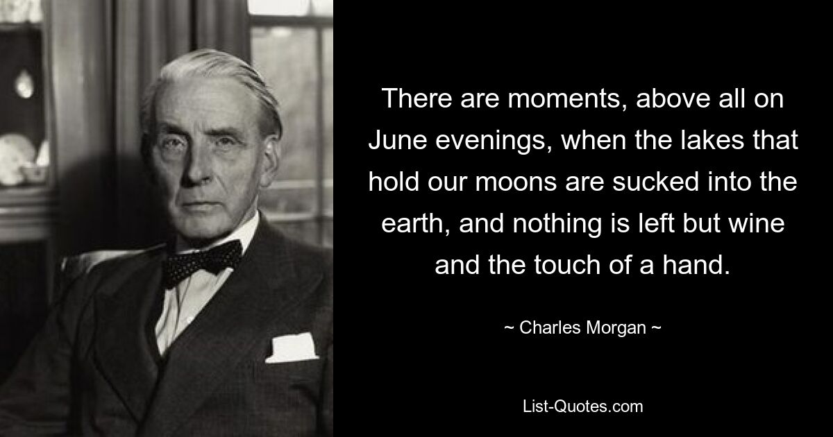 There are moments, above all on June evenings, when the lakes that hold our moons are sucked into the earth, and nothing is left but wine and the touch of a hand. — © Charles Morgan