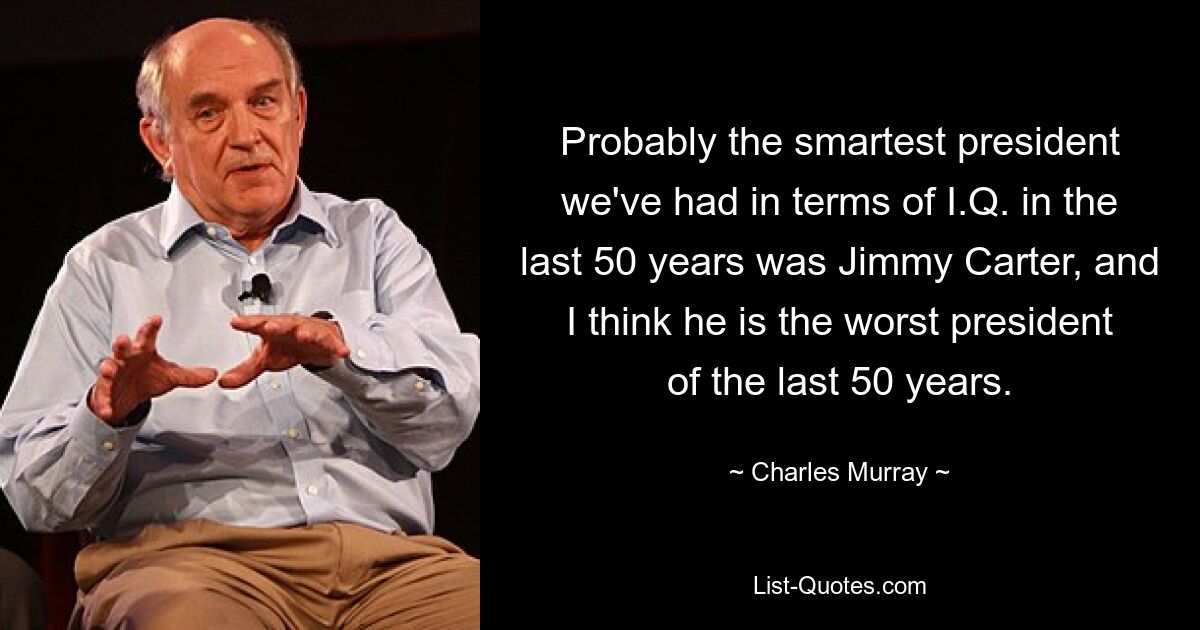 Probably the smartest president we've had in terms of I.Q. in the last 50 years was Jimmy Carter, and I think he is the worst president of the last 50 years. — © Charles Murray