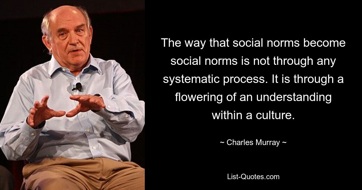 The way that social norms become social norms is not through any systematic process. It is through a flowering of an understanding within a culture. — © Charles Murray