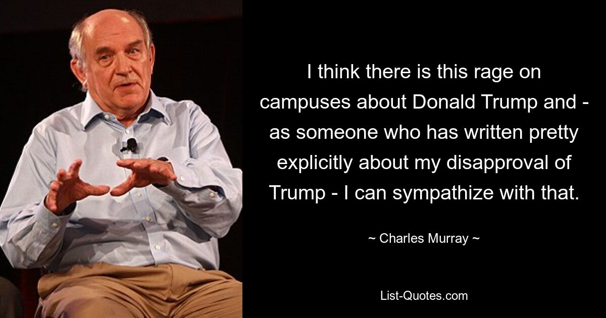 I think there is this rage on campuses about Donald Trump and - as someone who has written pretty explicitly about my disapproval of Trump - I can sympathize with that. — © Charles Murray