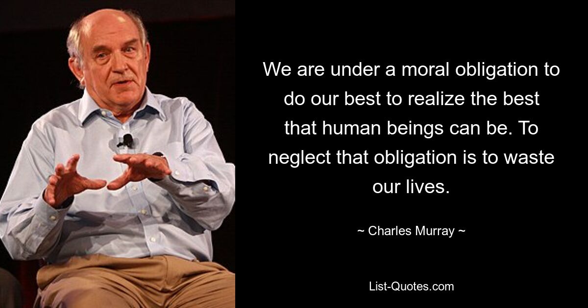 We are under a moral obligation to do our best to realize the best that human beings can be. To neglect that obligation is to waste our lives. — © Charles Murray