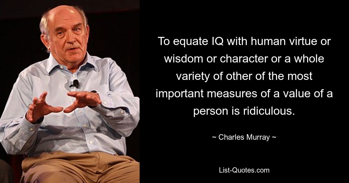 To equate IQ with human virtue or wisdom or character or a whole variety of other of the most important measures of a value of a person is ridiculous. — © Charles Murray