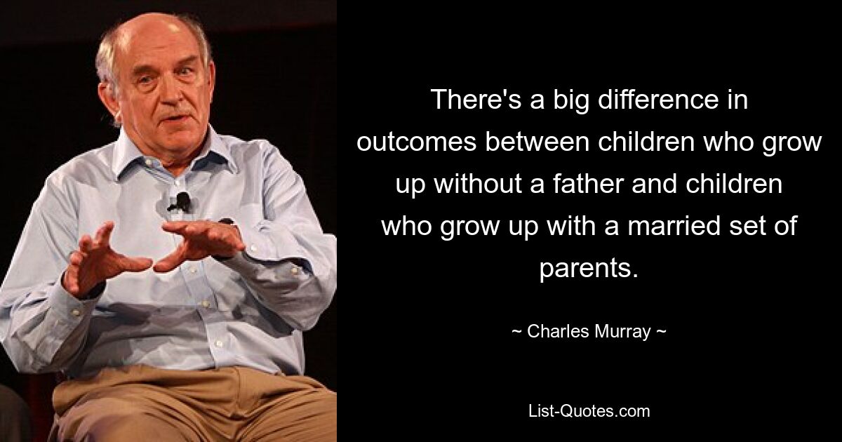 There's a big difference in outcomes between children who grow up without a father and children who grow up with a married set of parents. — © Charles Murray