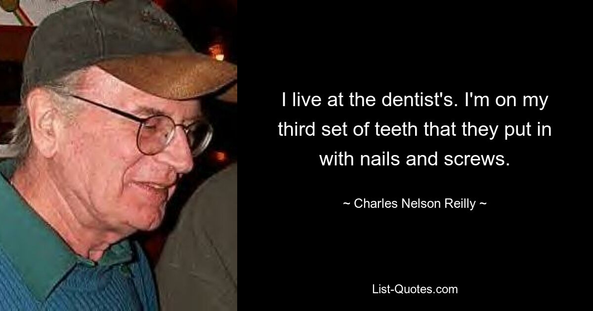 I live at the dentist's. I'm on my third set of teeth that they put in with nails and screws. — © Charles Nelson Reilly