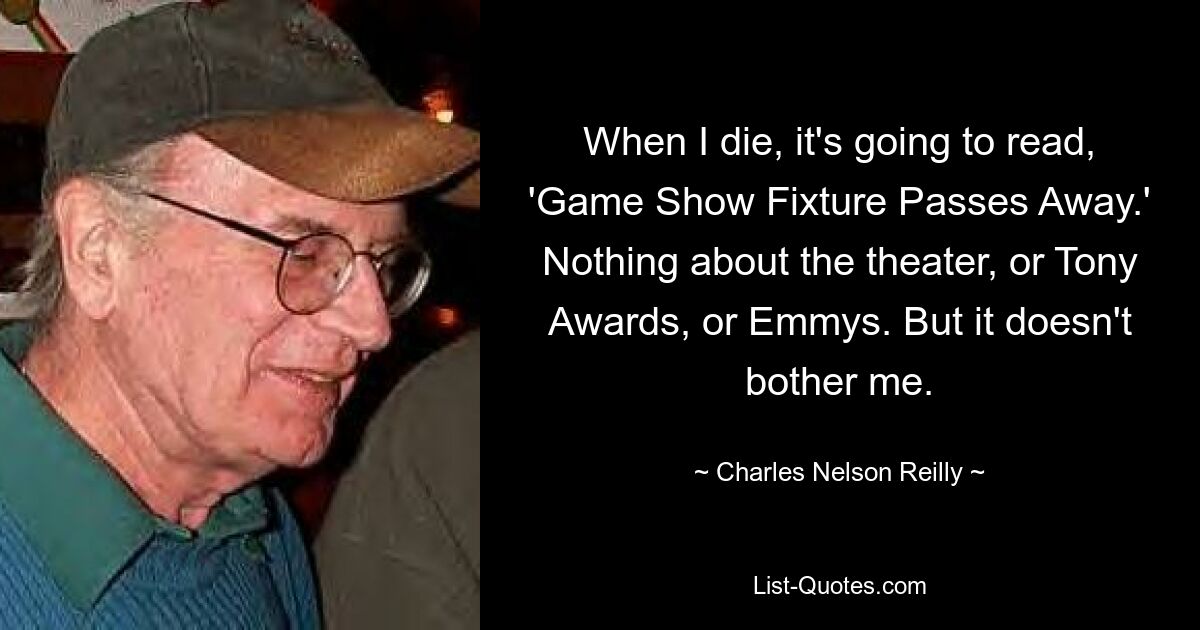 When I die, it's going to read, 'Game Show Fixture Passes Away.' Nothing about the theater, or Tony Awards, or Emmys. But it doesn't bother me. — © Charles Nelson Reilly