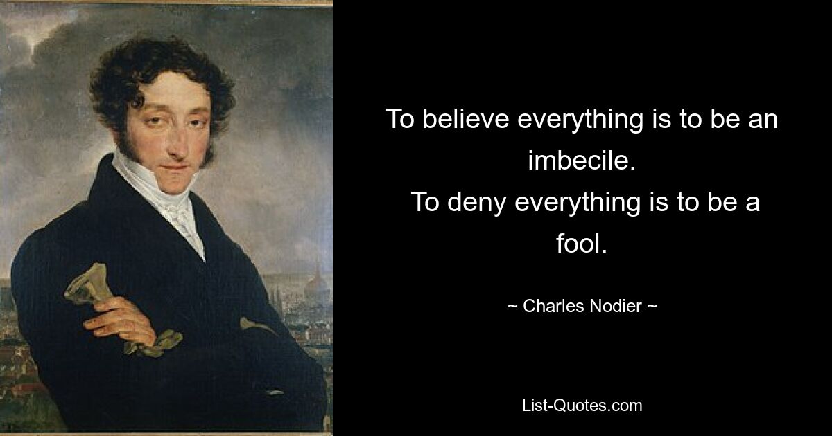 To believe everything is to be an imbecile.
 To deny everything is to be a fool. — © Charles Nodier