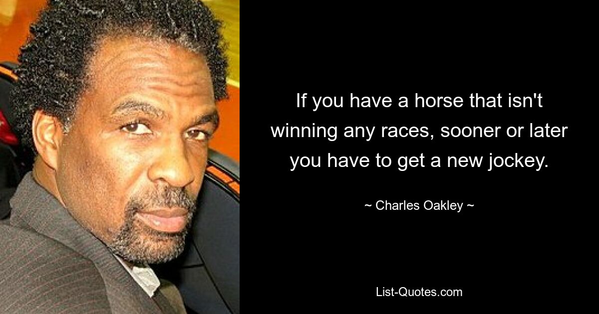 If you have a horse that isn't winning any races, sooner or later you have to get a new jockey. — © Charles Oakley