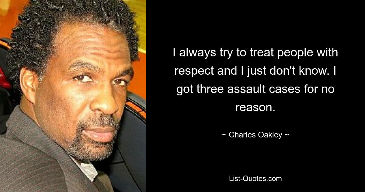 I always try to treat people with respect and I just don't know. I got three assault cases for no reason. — © Charles Oakley