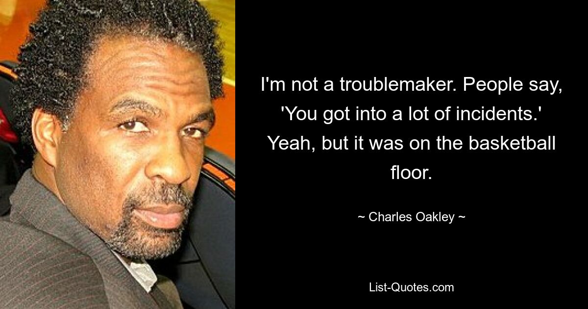 I'm not a troublemaker. People say, 'You got into a lot of incidents.' Yeah, but it was on the basketball floor. — © Charles Oakley