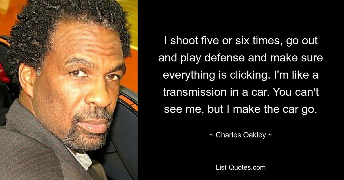 I shoot five or six times, go out and play defense and make sure everything is clicking. I'm like a transmission in a car. You can't see me, but I make the car go. — © Charles Oakley