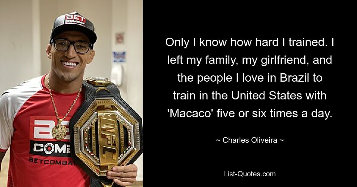 Only I know how hard I trained. I left my family, my girlfriend, and the people I love in Brazil to train in the United States with 'Macaco' five or six times a day. — © Charles Oliveira