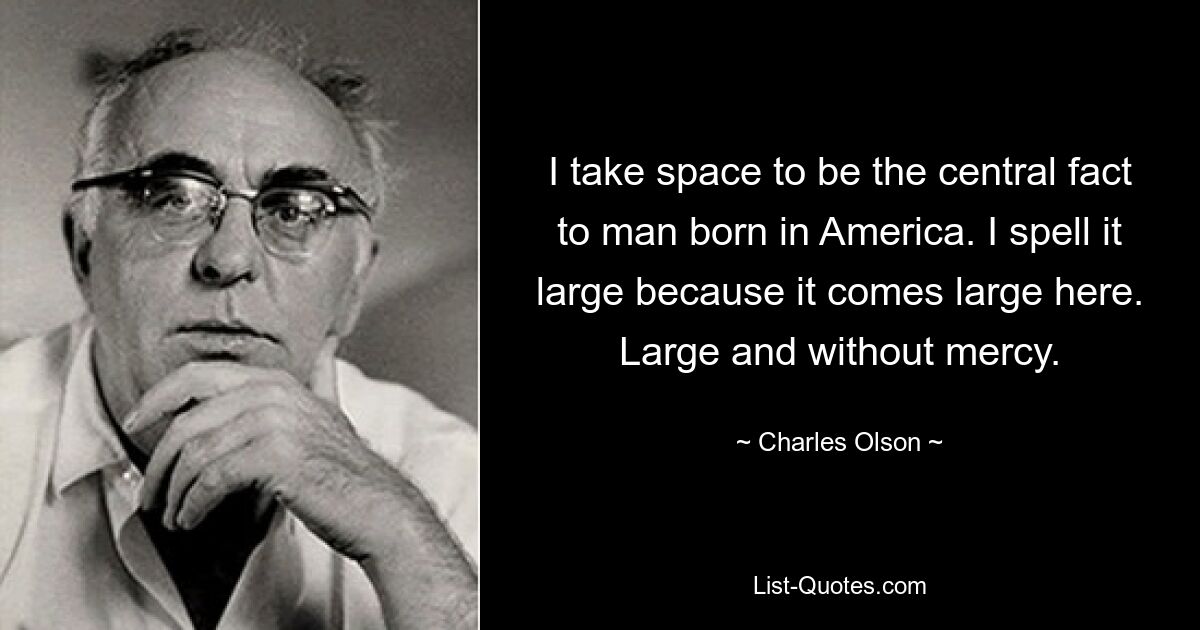 I take space to be the central fact to man born in America. I spell it large because it comes large here. Large and without mercy. — © Charles Olson