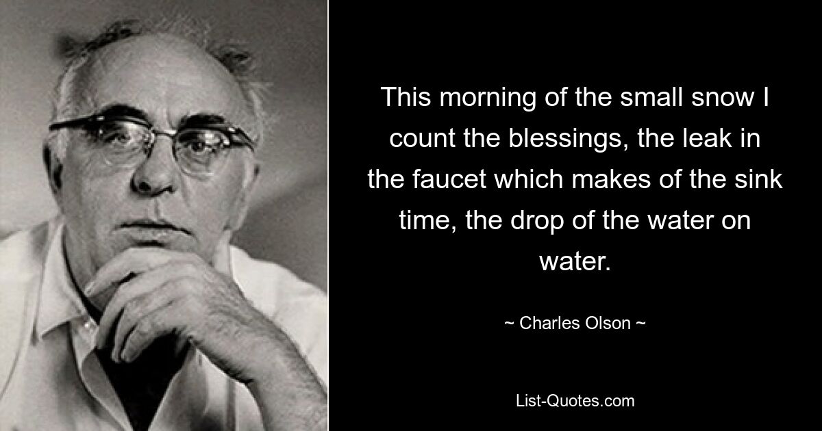 This morning of the small snow I count the blessings, the leak in the faucet which makes of the sink time, the drop of the water on water. — © Charles Olson