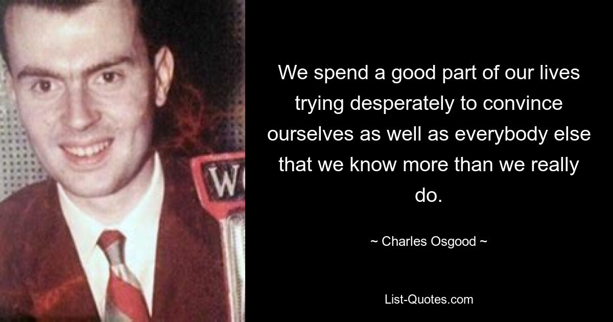 We spend a good part of our lives trying desperately to convince ourselves as well as everybody else that we know more than we really do. — © Charles Osgood