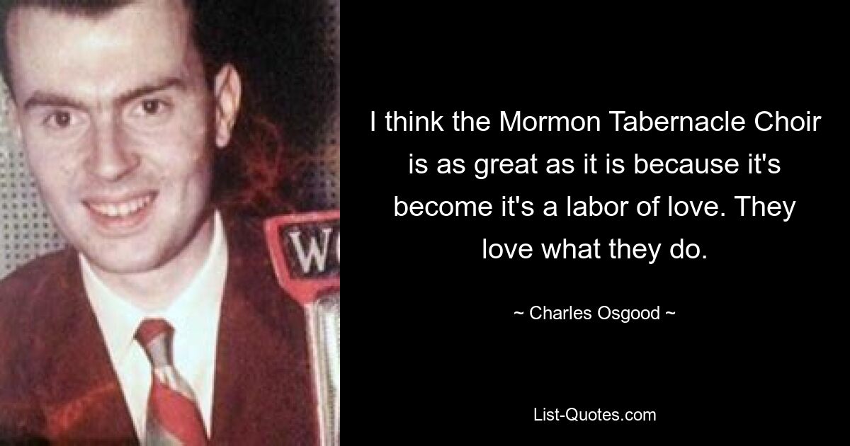 I think the Mormon Tabernacle Choir is as great as it is because it's become it's a labor of love. They love what they do. — © Charles Osgood