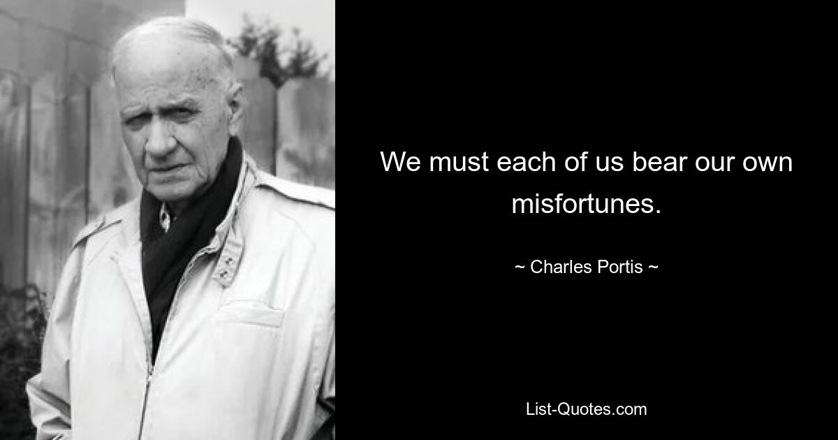 We must each of us bear our own misfortunes. — © Charles Portis