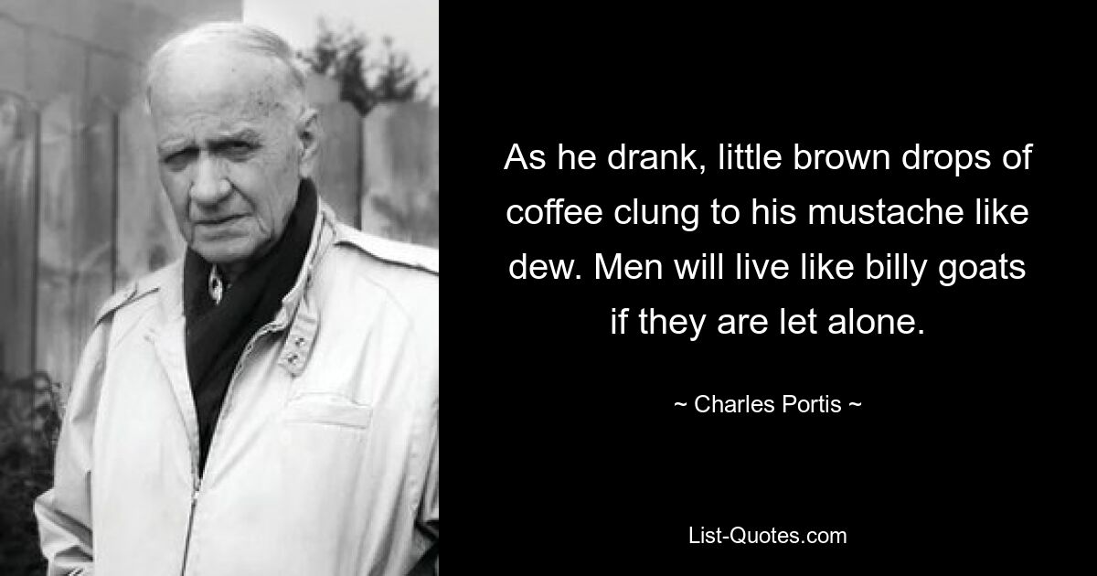 As he drank, little brown drops of coffee clung to his mustache like dew. Men will live like billy goats if they are let alone. — © Charles Portis