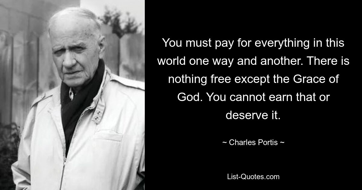 You must pay for everything in this world one way and another. There is nothing free except the Grace of God. You cannot earn that or deserve it. — © Charles Portis