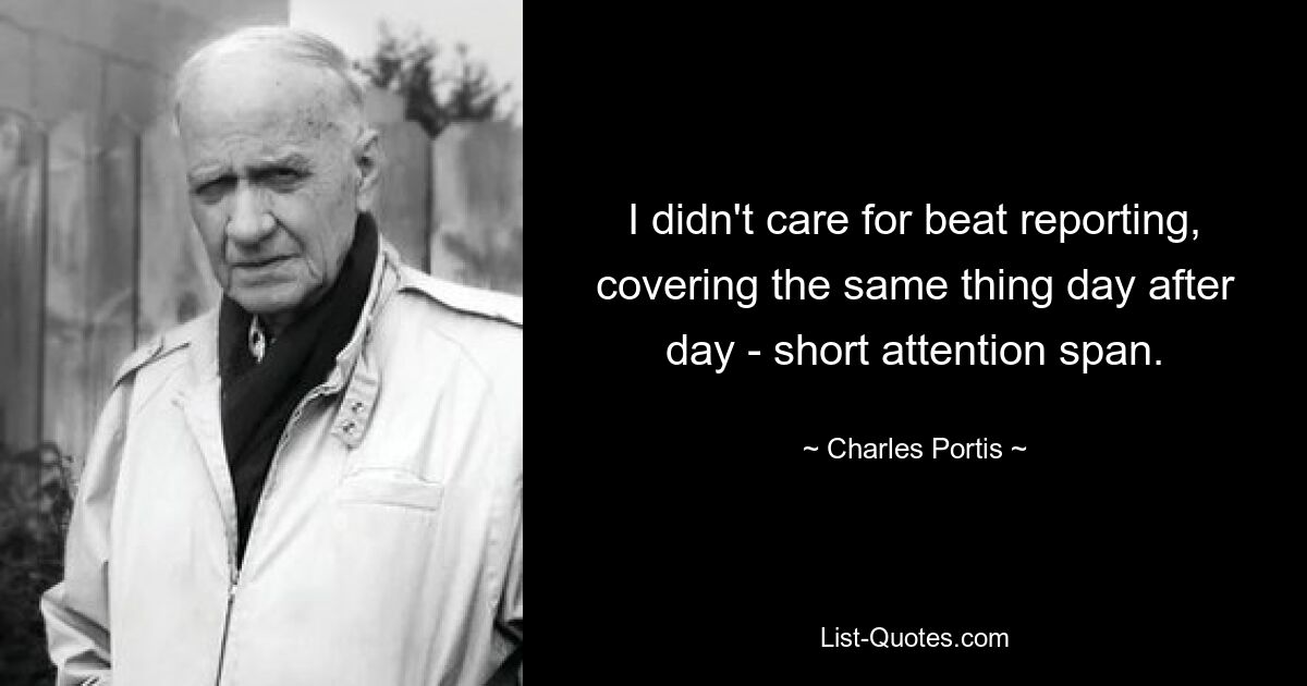 I didn't care for beat reporting, covering the same thing day after day - short attention span. — © Charles Portis